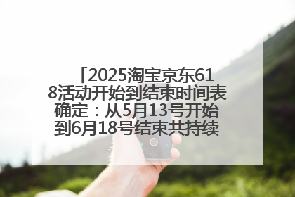 2025淘宝京东618活动开始到结束时间表确定：从5月13号开始到6月18号结束共持续37天附618红包口令及选购攻略一览