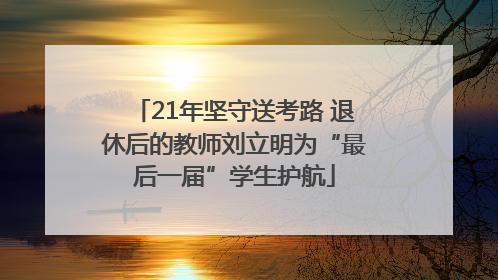 21年坚守送考路 退休后的教师刘立明为“最后一届”学生护航