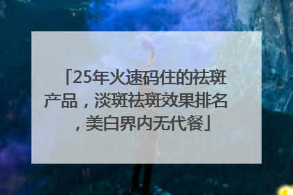 25年火速码住的祛斑产品，淡斑祛斑效果排名，美白界内无代餐
