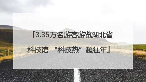 3.35万名游客游览湖北省科技馆 “科技热”超往年