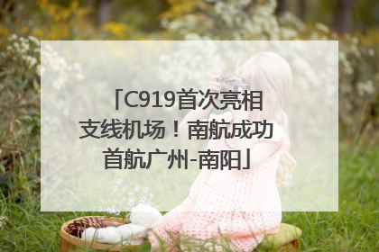C919首次亮相支线机场！南航成功首航广州-南阳